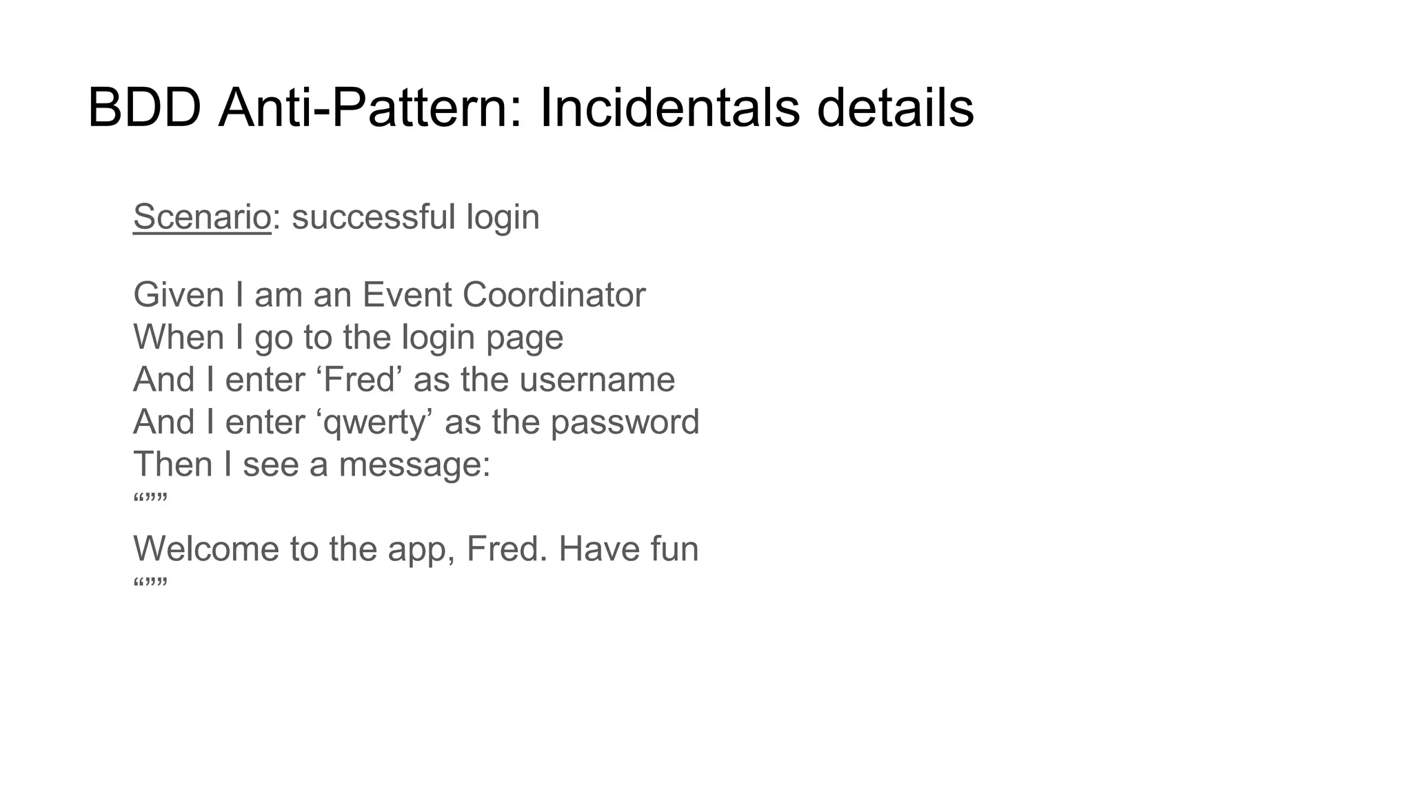 BDD Anti-Pattern: Incidentals details
Scenario: successful login
Given I am an Event Coordinator
When I go to the login page
And I enter ‘Fred’ as the username
And I enter ‘qwerty’ as the password
Then I see a message:
“””
Welcome to the app, Fred. Have fun
“””
 