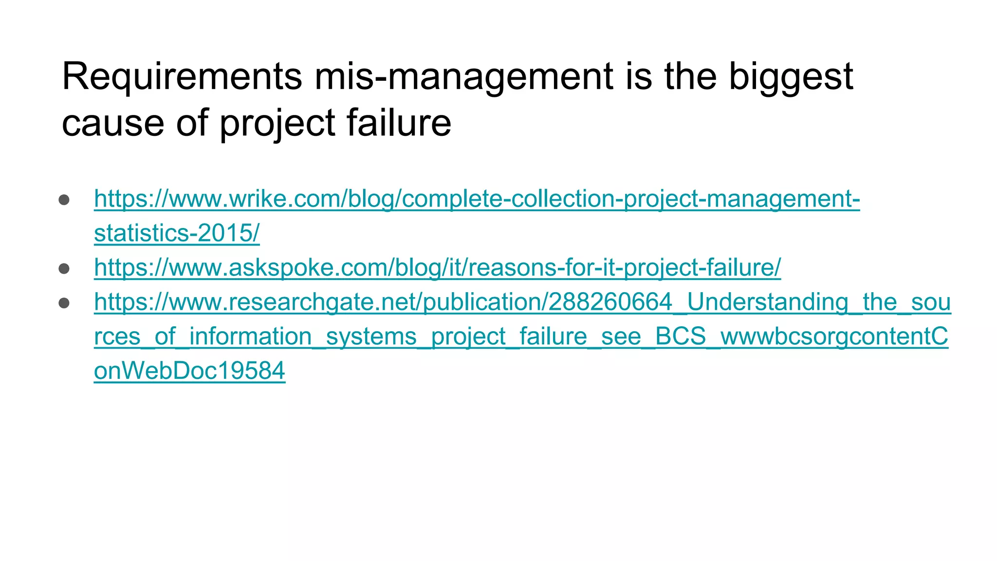 Requirements mis-management is the biggest
cause of project failure
● https://www.wrike.com/blog/complete-collection-project-management-
statistics-2015/
● https://www.askspoke.com/blog/it/reasons-for-it-project-failure/
● https://www.researchgate.net/publication/288260664_Understanding_the_sou
rces_of_information_systems_project_failure_see_BCS_wwwbcsorgcontentC
onWebDoc19584
 