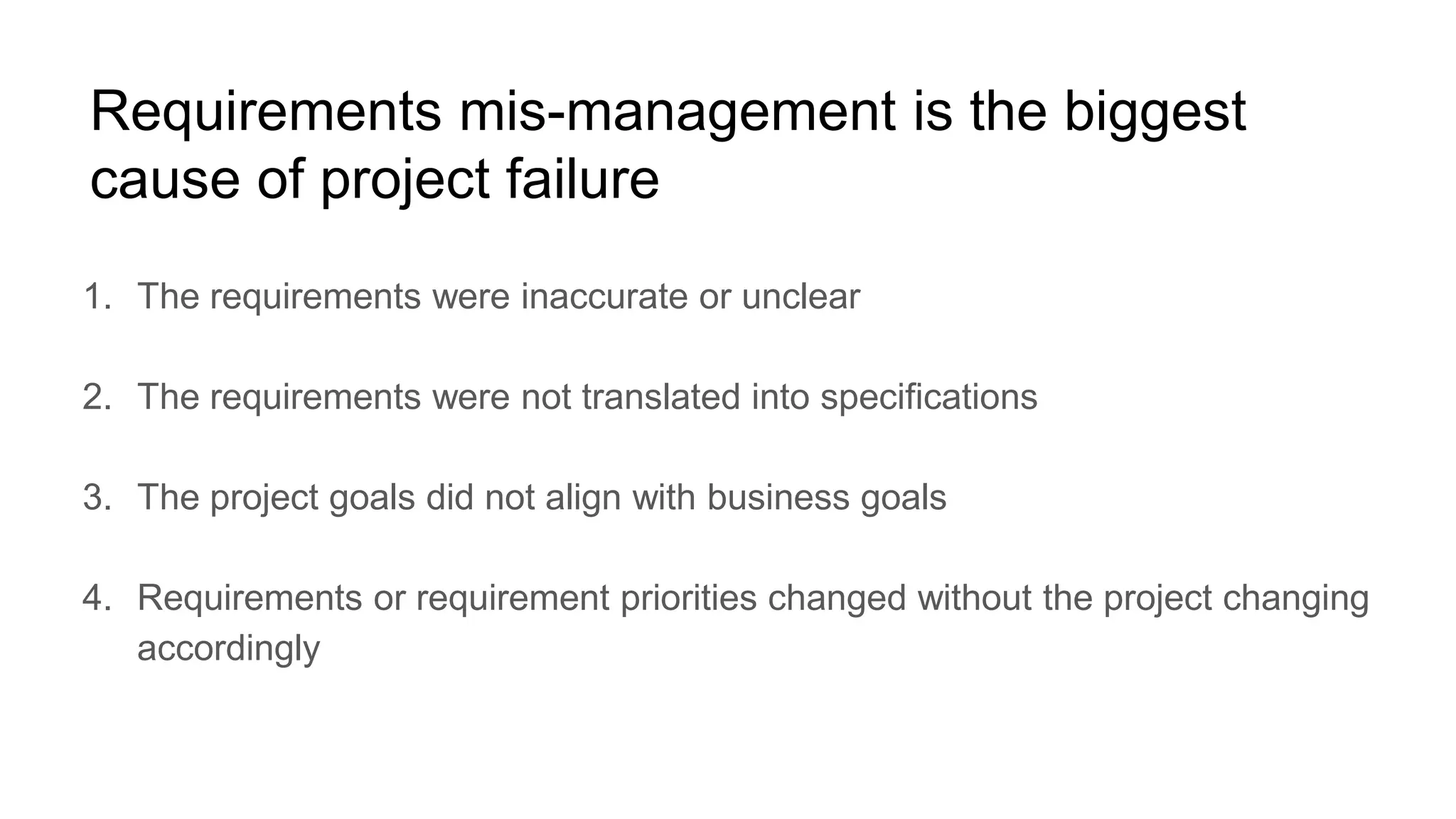 Requirements mis-management is the biggest
cause of project failure
1. The requirements were inaccurate or unclear
2. The requirements were not translated into specifications
3. The project goals did not align with business goals
4. Requirements or requirement priorities changed without the project changing
accordingly
 