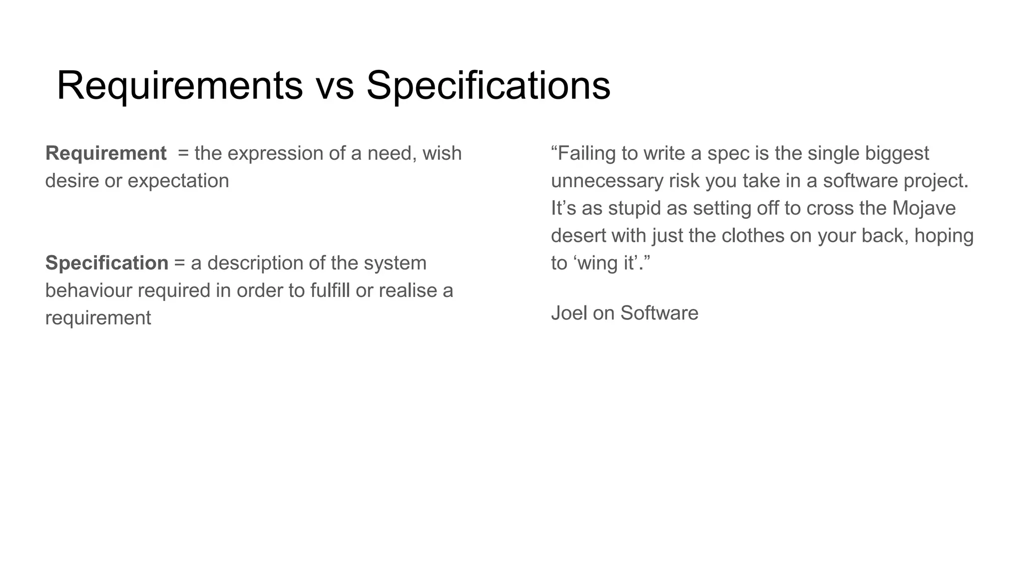 Requirements vs Specifications
Requirement = the expression of a need, wish
desire or expectation
Specification = a description of the system
behaviour required in order to fulfill or realise a
requirement
“Failing to write a spec is the single biggest
unnecessary risk you take in a software project.
It’s as stupid as setting off to cross the Mojave
desert with just the clothes on your back, hoping
to ‘wing it’.”
Joel on Software
 