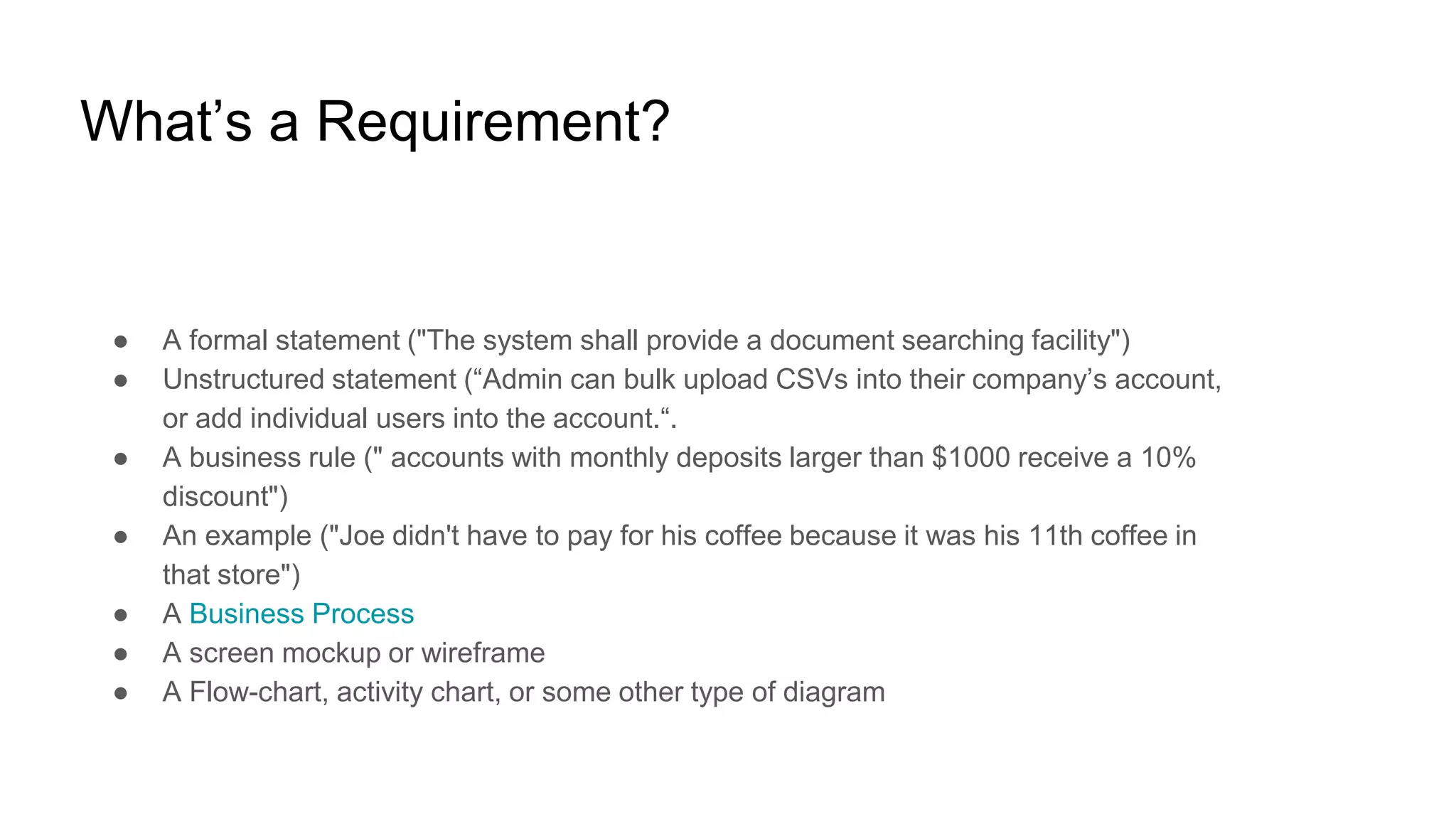 What’s a Requirement?
● A formal statement ("The system shall provide a document searching facility")
● Unstructured statement (“Admin can bulk upload CSVs into their company’s account,
or add individual users into the account.“.
● A business rule (" accounts with monthly deposits larger than $1000 receive a 10%
discount")
● An example ("Joe didn't have to pay for his coffee because it was his 11th coffee in
that store")
● A Business Process
● A screen mockup or wireframe
● A Flow-chart, activity chart, or some other type of diagram
 