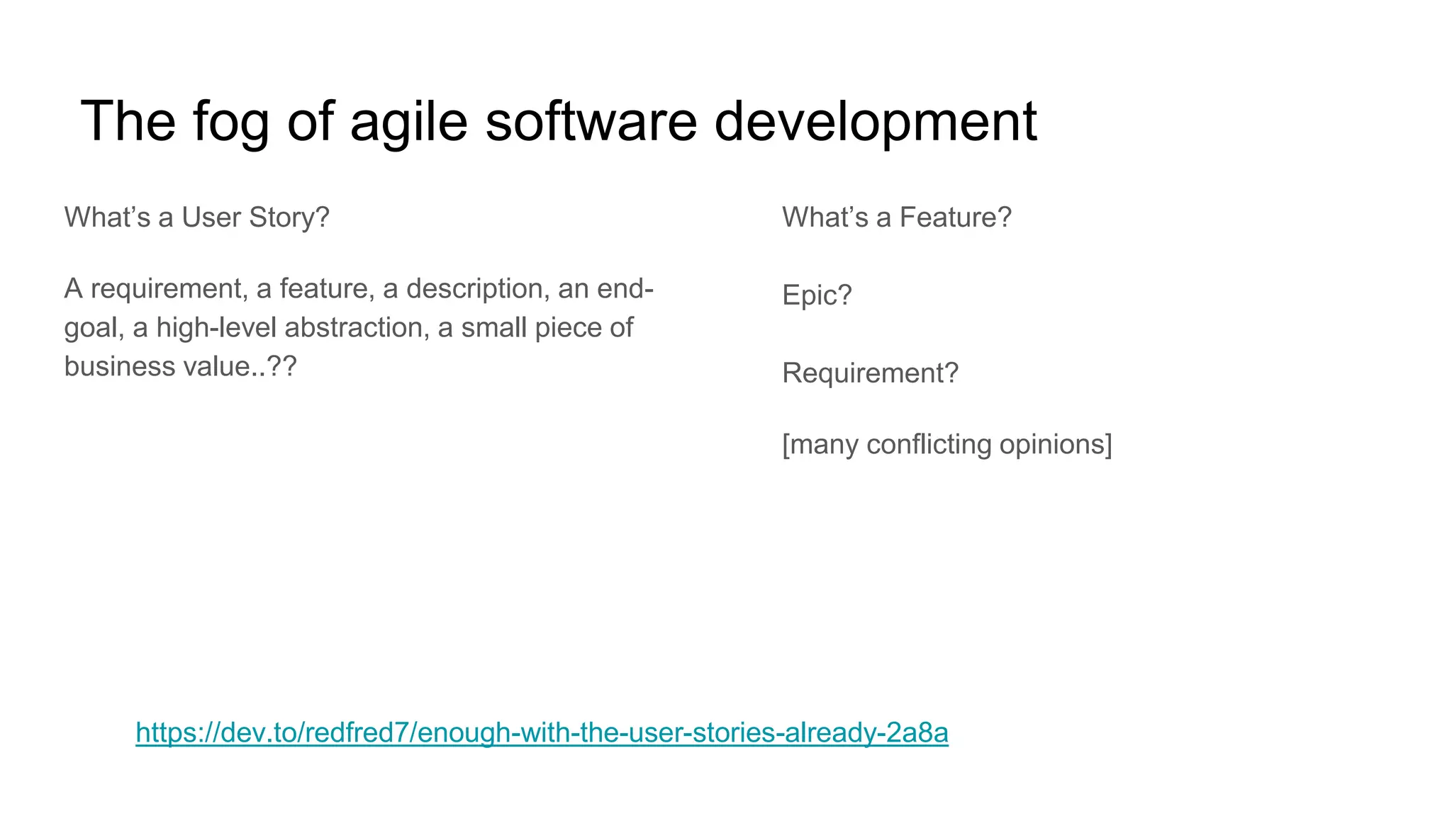 The fog of agile software development
What’s a User Story?
A requirement, a feature, a description, an end-
goal, a high-level abstraction, a small piece of
business value..??
What’s a Feature?
Epic?
Requirement?
[many conflicting opinions]
https://dev.to/redfred7/enough-with-the-user-stories-already-2a8a
 