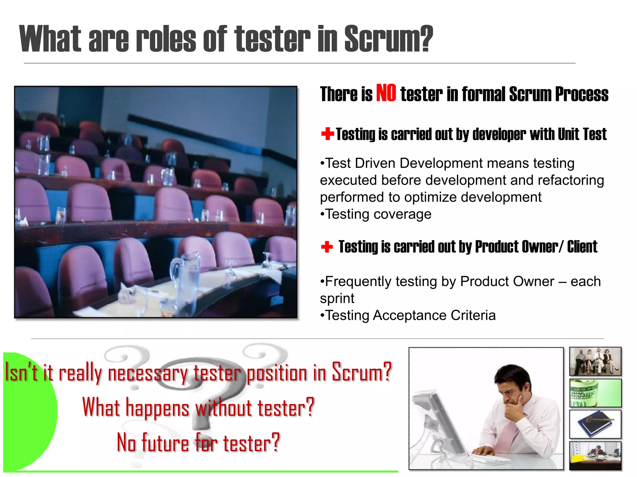 What are roles of tester in Scrum?
                                         There is NO tester in formal Scrum Process
                                         Testing is carried out by developer with Unit Test
                                         •Test Driven Development means testing
                                         executed before development and refactoring
                                         performed to optimize development
                                         •Testing coverage

                                          Testing is carried out by Product Owner/ Client

                                         •Frequently testing by Product Owner – each
                                         sprint
                                         •Testing Acceptance Criteria



Isn’t it really necessary tester position in Scrum?
            What happens without tester?
                 No future for tester?                                                  13
 