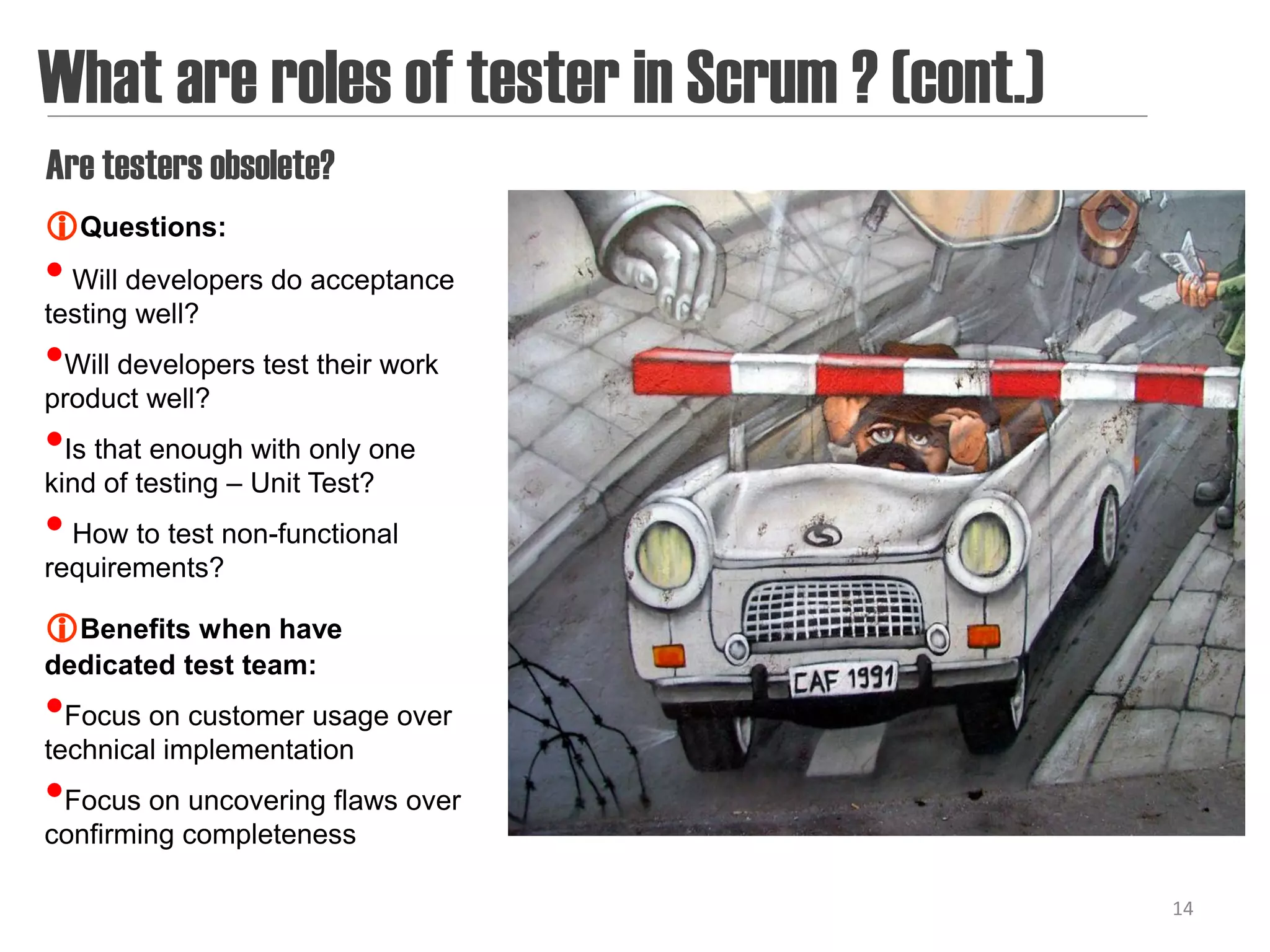 What are roles of tester in Scrum ? (cont.)
Are testers obsolete?
Questions:
• Will developers do acceptance
testing well?
•Will developers test their work
product well?
•Is that enough with only one
kind of testing – Unit Test?
• How to test non-functional
requirements?

Benefits when have
dedicated test team:
•Focus on customer usage over
technical implementation
•Focus on uncovering flaws over
confirming completeness

                                              14
 
