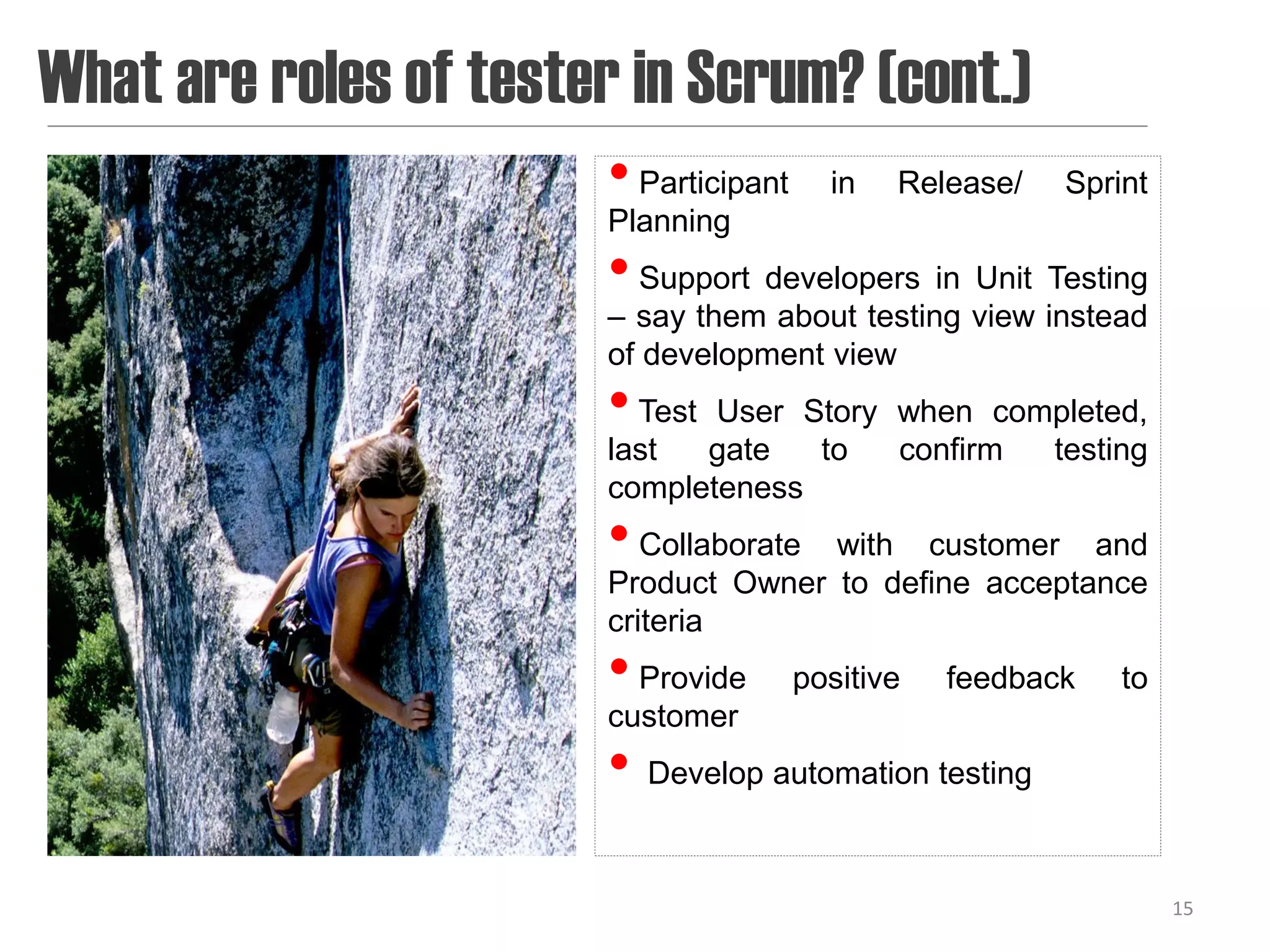 What are roles of tester in Scrum? (cont.)
                        • Participant   in   Release/   Sprint
                        Planning
                        • Support developers in Unit Testing
                        – say them about testing view instead
                        of development view
                        • Test User Story when completed,
                        last  gate   to   confirm testing
                        completeness
                        • Collaborate with customer and
                        Product Owner to define acceptance
                        criteria
                        • Provide positive feedback         to
                        customer
                        • Develop automation testing

                                                                 15
 