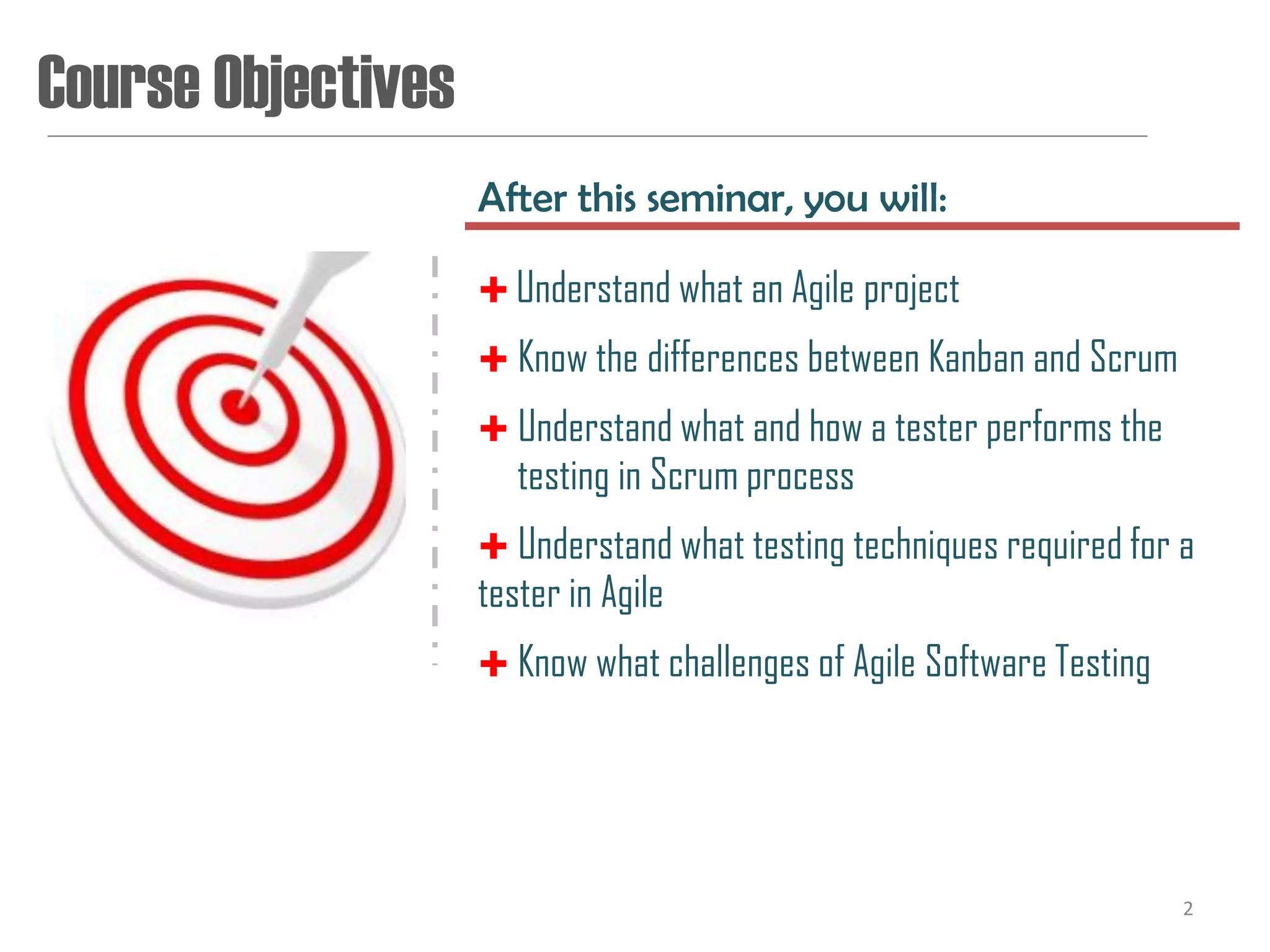 Course Objectives
                    After this seminar, you will:

                     Understand what an Agile project
                     Know the differences between Kanban and Scrum
                     Understand what and how a tester performs the
                       testing in Scrum process
                     Understand what testing techniques required for a
                    tester in Agile
                     Know what challenges of Agile Software Testing




                                                                       2
 