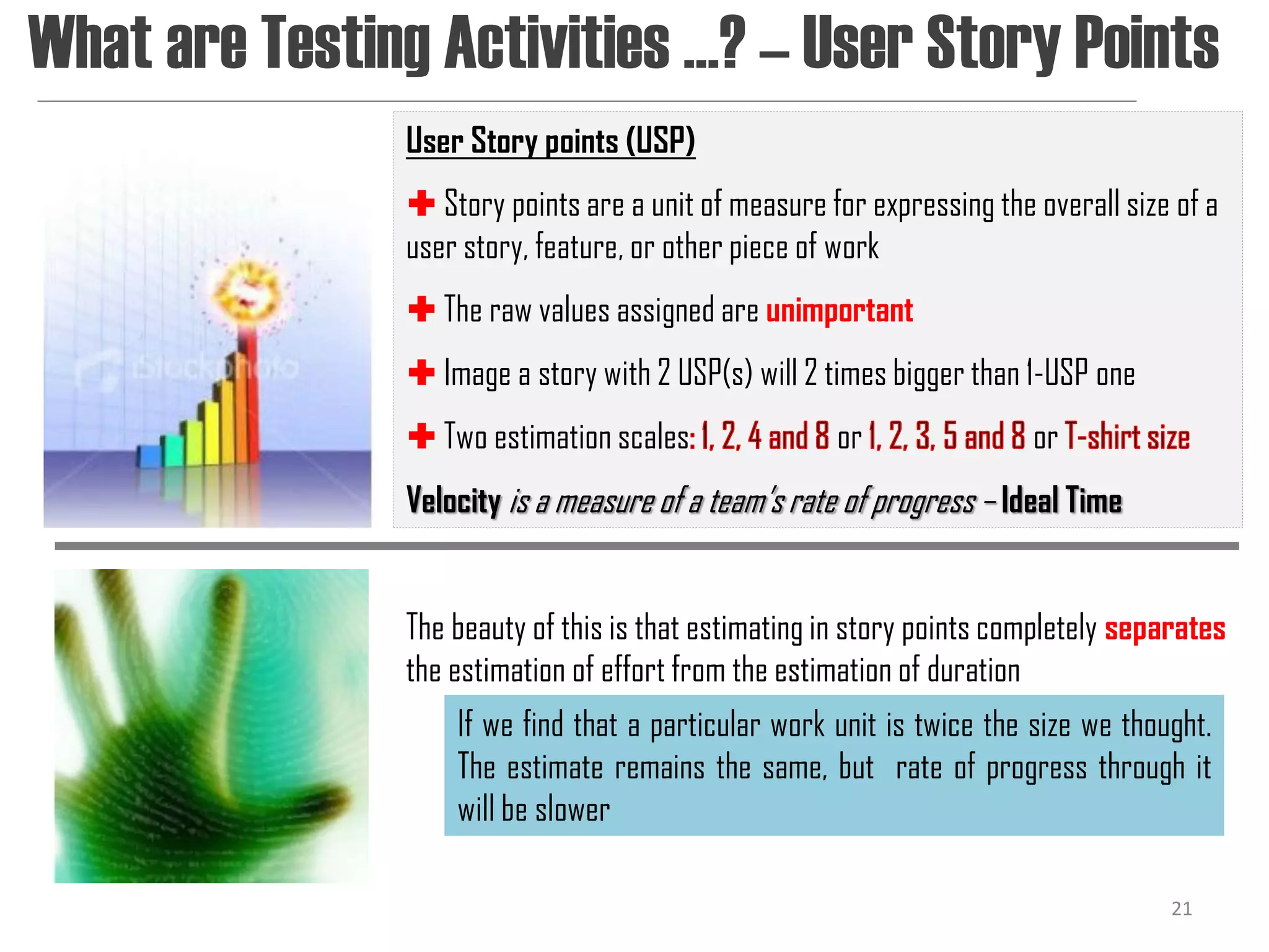 What are Testing Activities …? – User Story Points
               User Story points (USP)
                Story points are a unit of measure for expressing the overall size of a
               user story, feature, or other piece of work
                The raw values assigned are unimportant
                Image a story with 2 USP(s) will 2 times bigger than 1-USP one
                Two estimation scales               or                or
               Velocity is a measure of a team’s rate of progress – Ideal Time


               The beauty of this is that estimating in story points completely separates
               the estimation of effort from the estimation of duration
                   If we find that a particular work unit is twice the size we thought.
                   The estimate remains the same, but rate of progress through it
                   will be slower

                                                                                    21
 