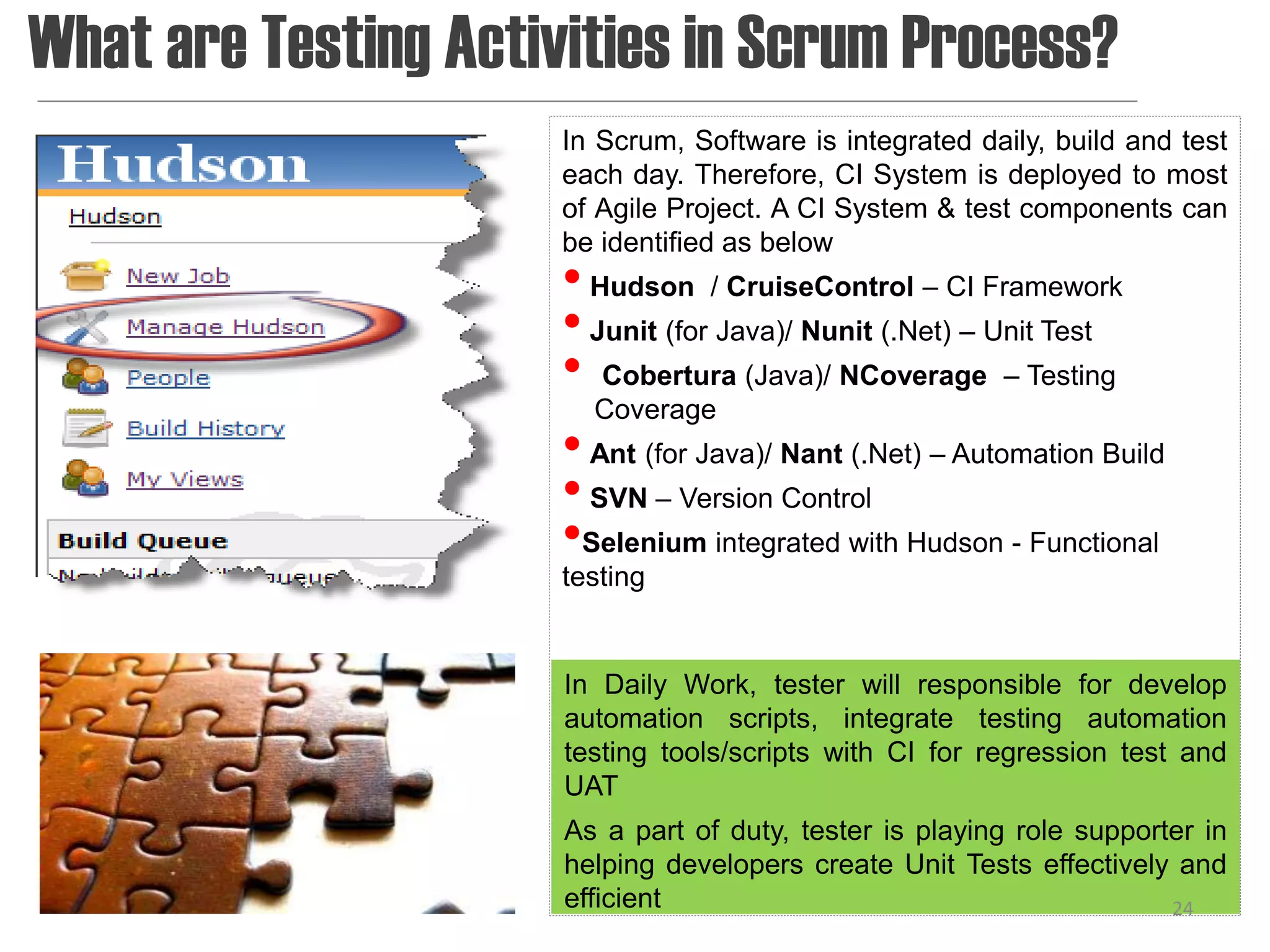 What are Testing Activities in Scrum Process?
                      In Scrum, Software is integrated daily, build and test
                      each day. Therefore, CI System is deployed to most
                      of Agile Project. A CI System & test components can
                      be identified as below
                      • Hudson / CruiseControl – CI Framework
                      • Junit (for Java)/ Nunit (.Net) – Unit Test
                      • Cobertura (Java)/ NCoverage – Testing
                        Coverage
                      • Ant (for Java)/ Nant (.Net) – Automation Build
                      • SVN – Version Control
                      •Selenium integrated with Hudson - Functional
                      testing


                      In Daily Work, tester will responsible for develop
                      automation scripts, integrate testing automation
                      testing tools/scripts with CI for regression test and
                      UAT
                      As a part of duty, tester is playing role supporter in
                      helping developers create Unit Tests effectively and
                      efficient                                        24
 