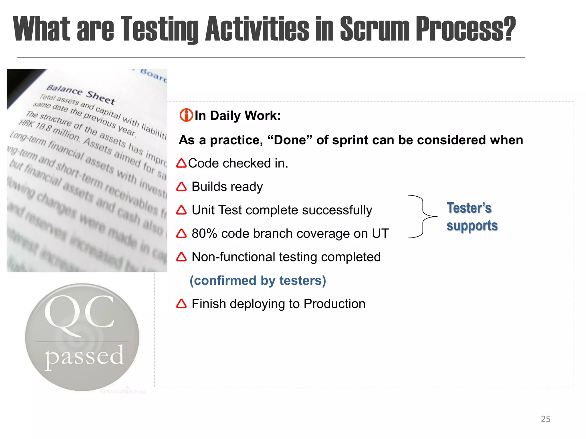 What are Testing Activities in Scrum Process?

              In Daily Work:
              As a practice, “Done” of sprint can be considered when
              Code checked in.
               Builds ready
               Unit Test complete successfully        Tester’s
                                                       supports
               80% code branch coverage on UT
               Non-functional testing completed
                (confirmed by testers)
               Finish deploying to Production




                                                                       25
 
