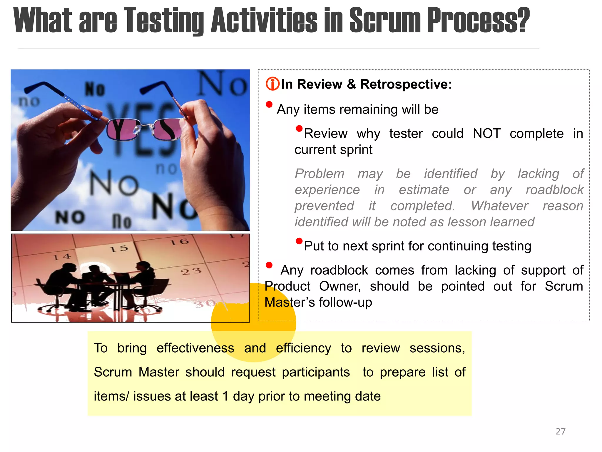 What are Testing Activities in Scrum Process?
                                    In Review & Retrospective:
                                    • Any items remaining will be
                                        •Review why tester could        NOT complete in
                                         current sprint
                                         Problem may be identified by lacking of
                                         experience in estimate or any roadblock
                                         prevented it completed. Whatever reason
                                         identified will be noted as lesson learned
                                         •Put to next sprint for continuing testing
                                    • Any roadblock comes from lacking of support of
                                    Product Owner, should be pointed out for Scrum
                                    Master’s follow-up


       To bring effectiveness and efficiency to review sessions,
       Scrum Master should request participants to prepare list of
       items/ issues at least 1 day prior to meeting date

                                                                                      27
 