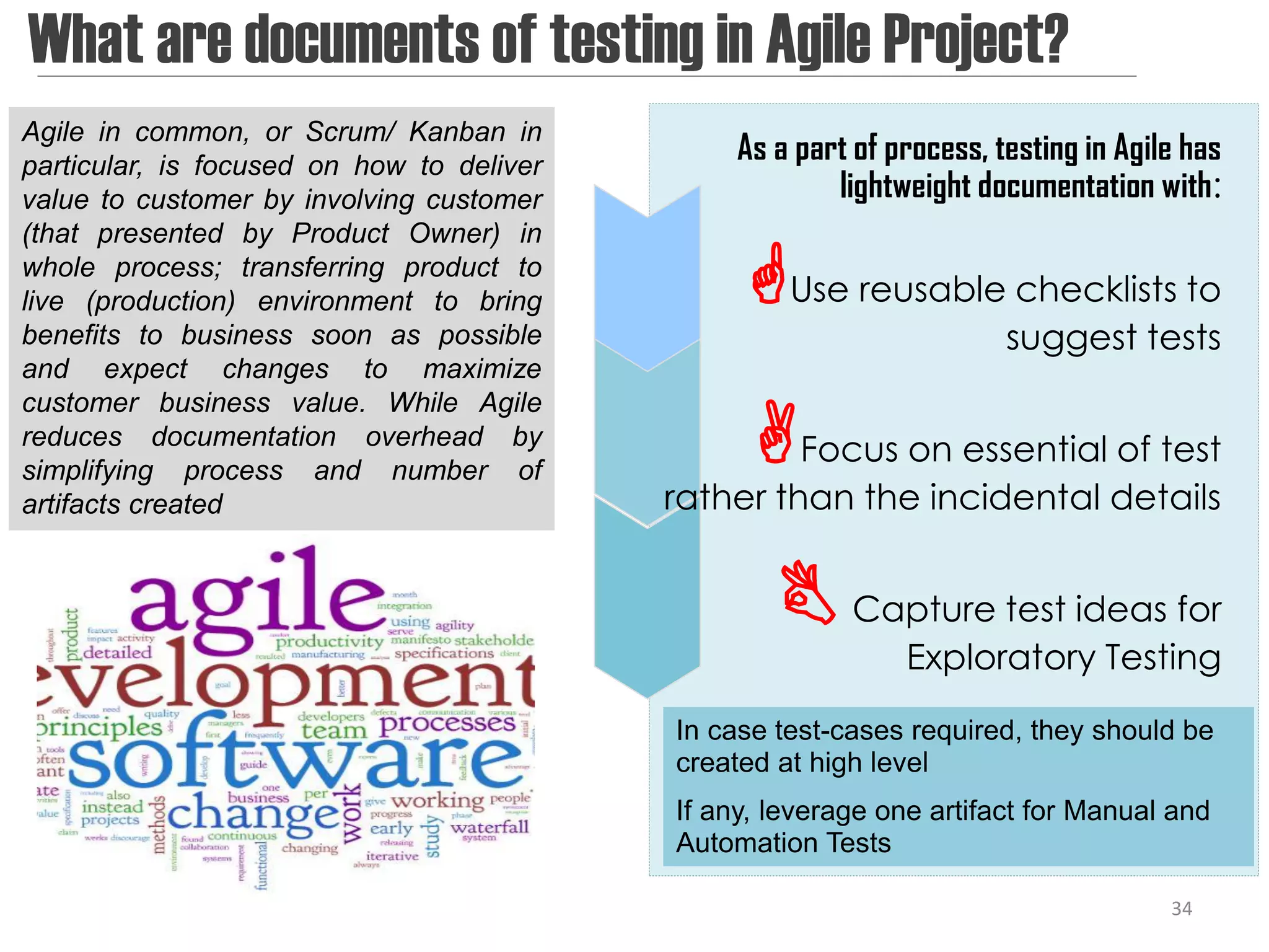 What are documents of testing in Agile Project?
Agile in common, or Scrum/ Kanban in
particular, is focused on how to deliver
                                                As a part of process, testing in Agile has
value to customer by involving customer                 lightweight documentation with:
(that presented by Product Owner) in
whole process; transferring product to
live (production) environment to bring          Use reusable checklists to
benefits to business soon as possible                                  suggest tests
and expect changes to maximize

                                                 Focus on essential of test
customer business value. While Agile
reduces documentation overhead by
simplifying process and number of
artifacts created                          rather than the incidental details


                                                    Capture test ideas for
                                                              Exploratory Testing
                                           In case test-cases required, they should be
                                           created at high level
                                           If any, leverage one artifact for Manual and
                                           Automation Tests

                                                                                     34
 
