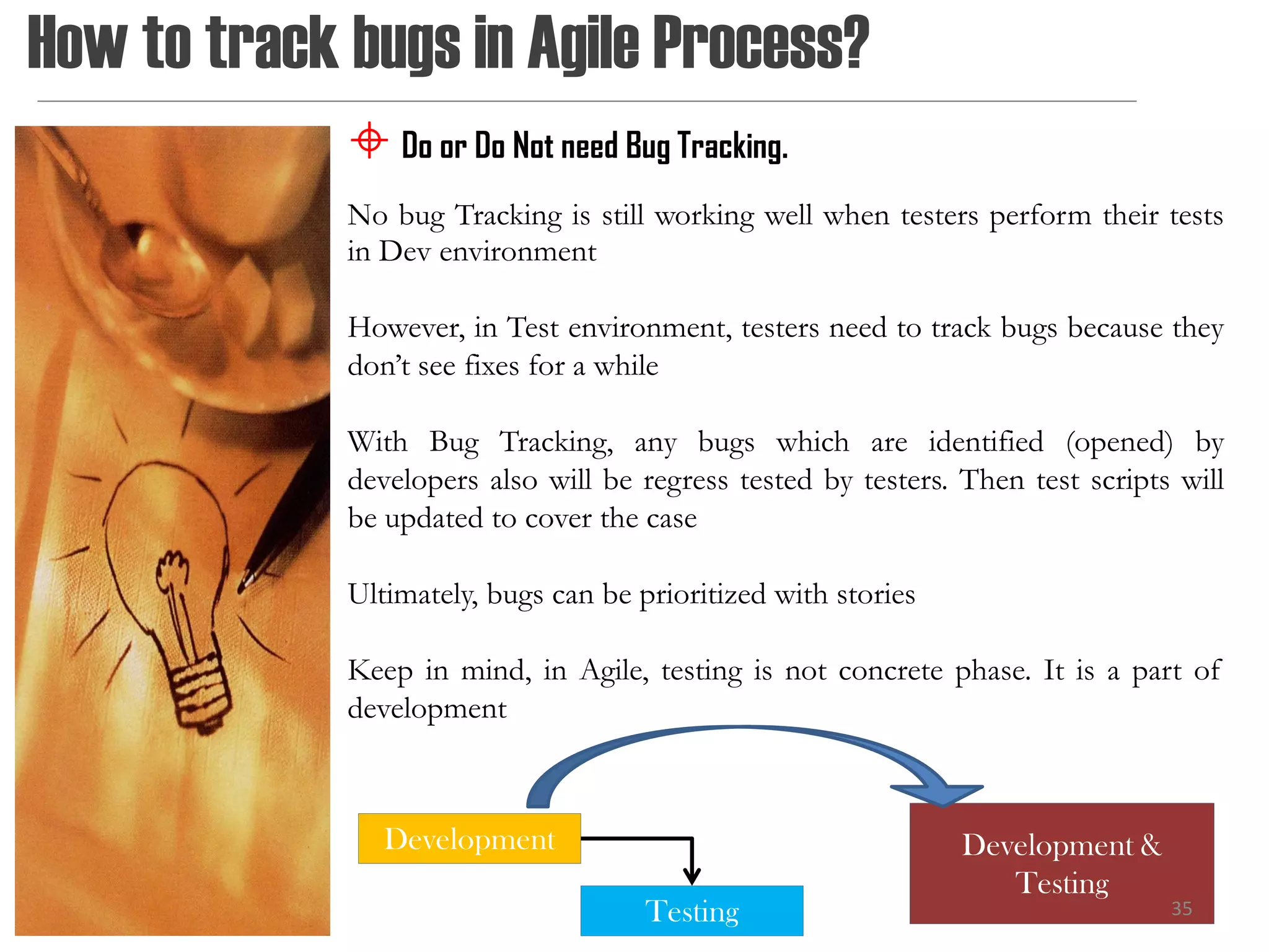 How to track bugs in Agile Process?
              Do or Do Not need Bug Tracking.
             No bug Tracking is still working well when testers perform their tests
             in Dev environment

             However, in Test environment, testers need to track bugs because they
             don’t see fixes for a while

             With Bug Tracking, any bugs which are identified (opened) by
             developers also will be regress tested by testers. Then test scripts will
             be updated to cover the case

             Ultimately, bugs can be prioritized with stories

             Keep in mind, in Agile, testing is not concrete phase. It is a part of
             development



                Development                                     Development &
                                                                   Testing
                                      Testing                                    35
 