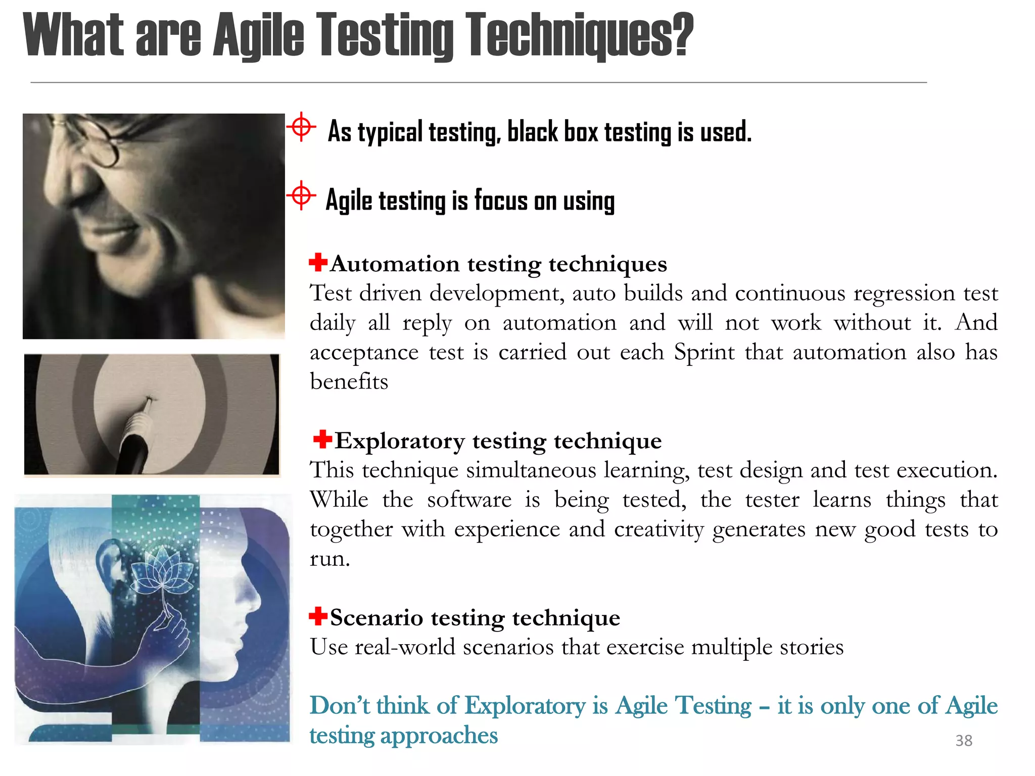 What are Agile Testing Techniques?
              As typical testing, black box testing is used.
              Agile testing is focus on using
               Automation testing techniques
               Test driven development, auto builds and continuous regression test
               daily all reply on automation and will not work without it. And
               acceptance test is carried out each Sprint that automation also has
               benefits

               Exploratory testing technique
               This technique simultaneous learning, test design and test execution.
               While the software is being tested, the tester learns things that
               together with experience and creativity generates new good tests to
               run.

               Scenario testing technique
               Use real-world scenarios that exercise multiple stories

               Don’t think of Exploratory is Agile Testing – it is only one of Agile
               testing approaches                                               38
 