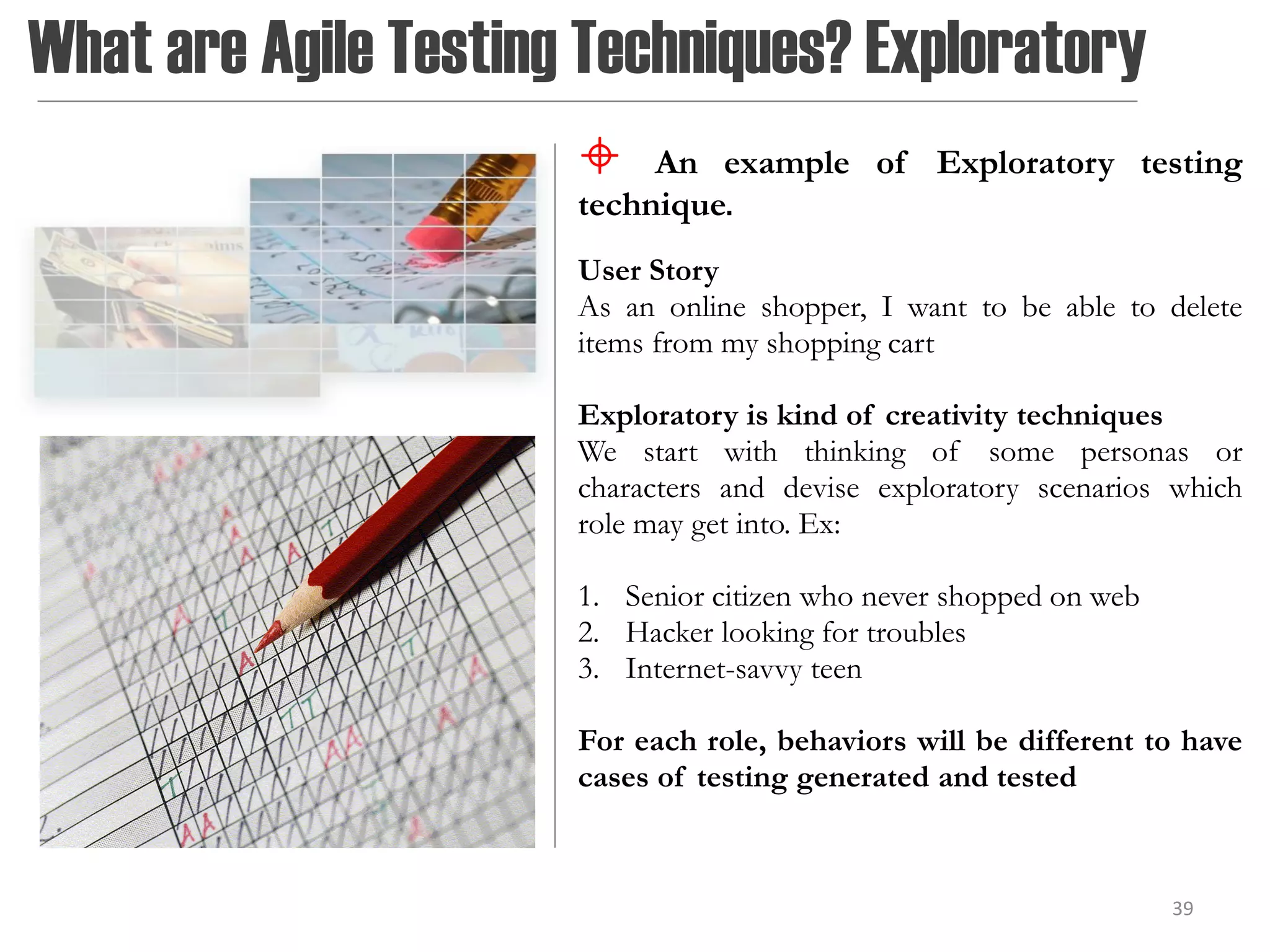 What are Agile Testing Techniques? Exploratory
                          An example of Exploratory testing
                      technique.
                      User Story
                      As an online shopper, I want to be able to delete
                      items from my shopping cart

                      Exploratory is kind of creativity techniques
                      We start with thinking of some personas or
                      characters and devise exploratory scenarios which
                      role may get into. Ex:

                      1. Senior citizen who never shopped on web
                      2. Hacker looking for troubles
                      3. Internet-savvy teen

                      For each role, behaviors will be different to have
                      cases of testing generated and tested



                                                                   39
 