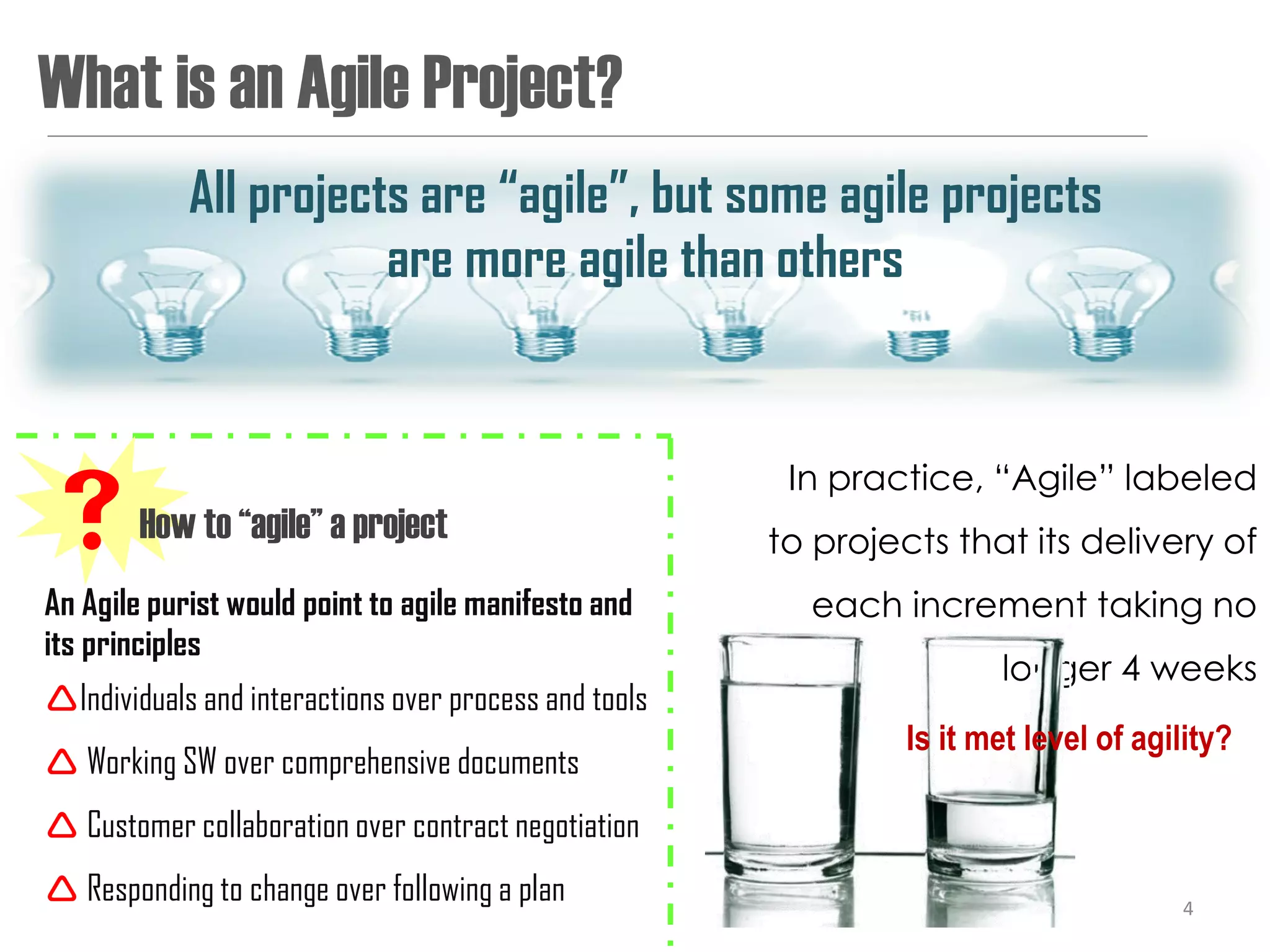 What is an Agile Project?
            All projects are “agile”, but some agile projects
                       are more agile than others


                                                        In practice, “Agile” labeled
How to “agile” a project                              to projects that its delivery of
An Agile purist would point to agile manifesto and       each increment taking no
its principles
                                                                       longer 4 weeks
Individuals and interactions over process and tools
                                                                Is it met level of agility?
 Working SW over comprehensive documents
 Customer collaboration over contract negotiation
 Responding to change over following a plan                                          4
 