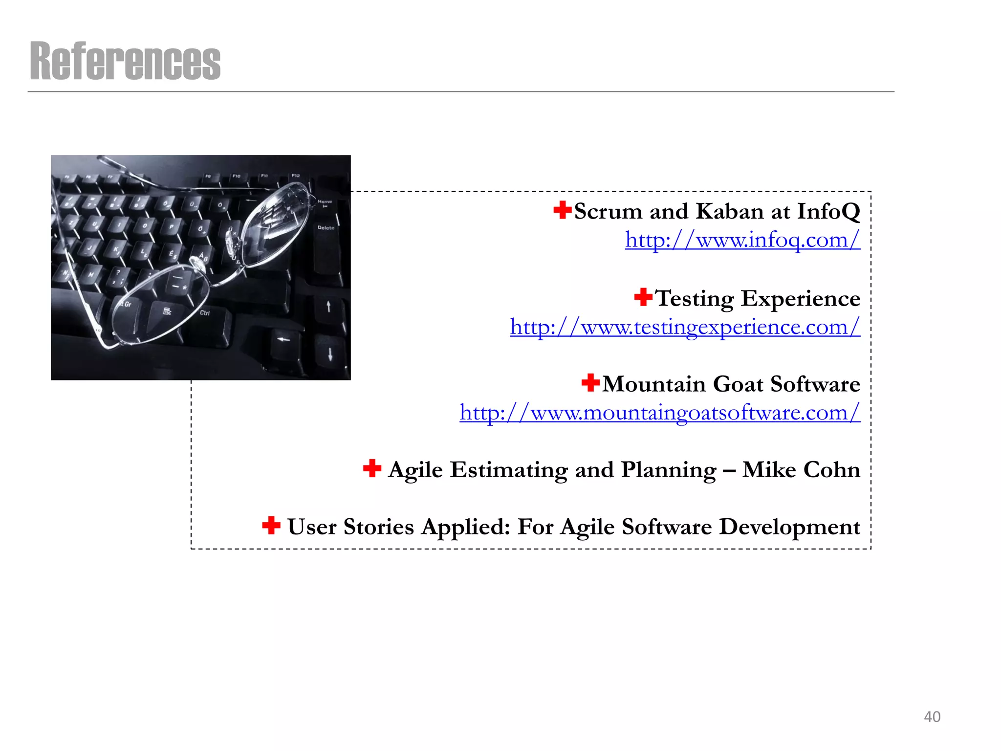 References

                                       Scrum and Kaban at InfoQ
                                            http://www.infoq.com/

                                              Testing Experience
                                   http://www.testingexperience.com/

                                        Mountain Goat Software
                              http://www.mountaingoatsoftware.com/

                       Agile Estimating and Planning – Mike Cohn

              User Stories Applied: For Agile Software Development




                                                                       40
 
