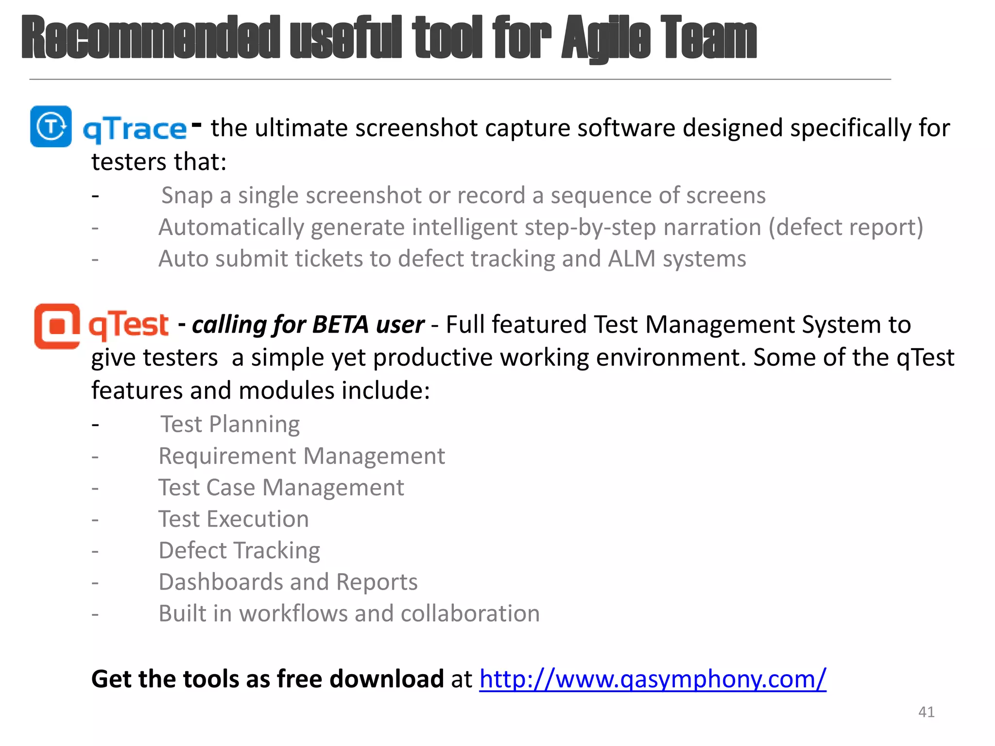 Recommended useful tool for Agile Team
            - the ultimate screenshot capture software designed specifically for
   testers that:
   -     Snap a single screenshot or record a sequence of screens
   -     Automatically generate intelligent step-by-step narration (defect report)
   -     Auto submit tickets to defect tracking and ALM systems

            - calling for BETA user - Full featured Test Management System to
   give testers a simple yet productive working environment. Some of the qTest
   features and modules include:
   -      Test Planning
   -     Requirement Management
   -     Test Case Management
   -     Test Execution
   -     Defect Tracking
   -     Dashboards and Reports
   -     Built in workflows and collaboration

   Get the tools as free download at http://www.qasymphony.com/
                                                                                 41
 