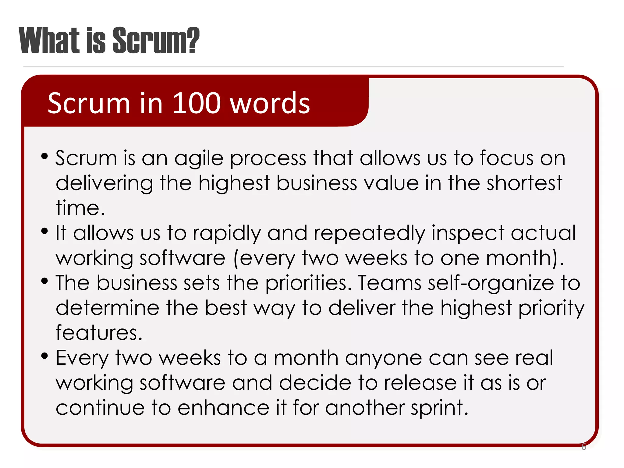 What is Scrum?
  Scrum in 100 words
 • Scrum is an agile process that allows us to focus on
     delivering the highest business value in the shortest
     time.
 •   It allows us to rapidly and repeatedly inspect actual
     working software (every two weeks to one month).
 •   The business sets the priorities. Teams self-organize to
     determine the best way to deliver the highest priority
     features.
 •   Every two weeks to a month anyone can see real
     working software and decide to release it as is or
     continue to enhance it for another sprint.
                                                            6
 