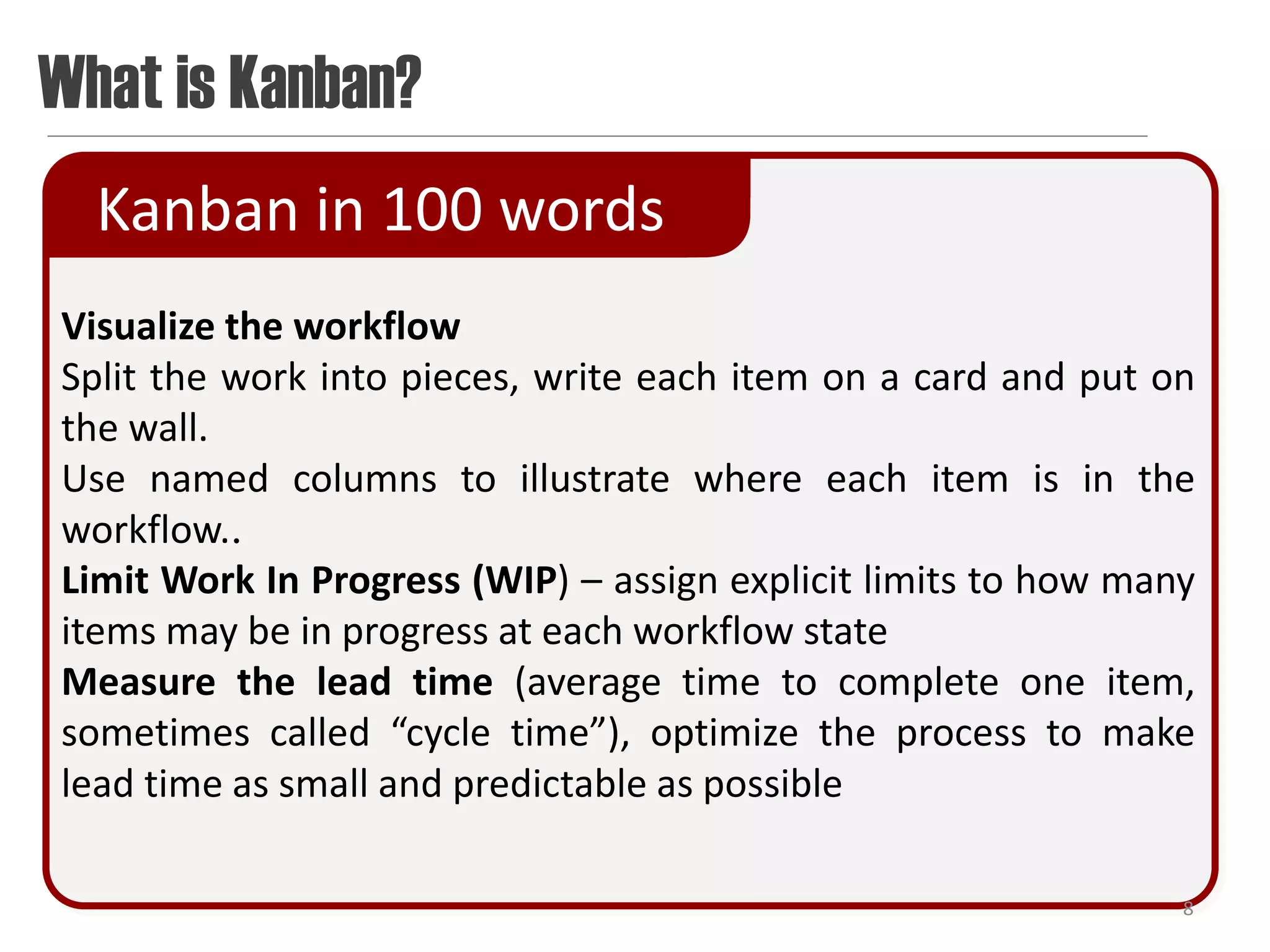What is Kanban?
  Kanban in 100 words
Visualize the workflow
Split the work into pieces, write each item on a card and put on
the wall.
Use named columns to illustrate where each item is in the
workflow..
Limit Work In Progress (WIP) – assign explicit limits to how many
items may be in progress at each workflow state
Measure the lead time (average time to complete one item,
sometimes called “cycle time”), optimize the process to make
lead time as small and predictable as possible

                                                                8
 