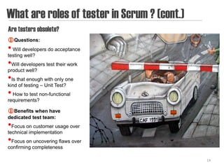 What are roles of tester in Scrum ? (cont.)
Are testers obsolete?
Questions:
• Will developers do acceptance
testing well?
•Will developers test their work
product well?
•Is that enough with only one
kind of testing – Unit Test?
• How to test non-functional
requirements?

Benefits when have
dedicated test team:
•Focus on customer usage over
technical implementation
•Focus on uncovering flaws over
confirming completeness

                                              14
 