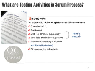 What are Testing Activities in Scrum Process?

              In Daily Work:
              As a practice, “Done” of sprint can be considered when
              Code checked in.
               Builds ready
               Unit Test complete successfully        Tester’s
                                                       supports
               80% code branch coverage on UT
               Non-functional testing completed
                (confirmed by testers)
               Finish deploying to Production




                                                                       25
 