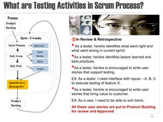 What are Testing Activities in Scrum Process?
 Process
Product
Backlog

           Sprint – 2-4 weeks       In Review & Retrospective:
 Sprint Planning      Sprint Goal   • As a tester, he/she identifies what went right and
                         Sprint     what went wrong in current sprint
  Daily Scrum           Backlog     •As a tester, he/she identifies lesson learned and
                         Blocks     best practices.
  Daily Work
                         Product    •As a tester, he/she is encouraged to write user
                                    stories that support testing.
                                    EX: As a tester, I need interface with inputs – A, B, C
  Sprint Review/                    to execute testing of feature X.
  Retrospective
                                    •As a tester, he/she is encouraged to write user
                                    stories that bring value to customer.
   Product                          EX: As a user, I need to be able to sort items.
   Backlog                          All these user stories are put to Product Backlog
                                    for review and Approved
                                                                                       26
 