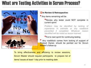What are Testing Activities in Scrum Process?
                                    In Review & Retrospective:
                                    • Any items remaining will be
                                        •Review why tester could        NOT complete in
                                         current sprint
                                         Problem may be identified by lacking of
                                         experience in estimate or any roadblock
                                         prevented it completed. Whatever reason
                                         identified will be noted as lesson learned
                                         •Put to next sprint for continuing testing
                                    • Any roadblock comes from lacking of support of
                                    Product Owner, should be pointed out for Scrum
                                    Master’s follow-up


       To bring effectiveness and efficiency to review sessions,
       Scrum Master should request participants to prepare list of
       items/ issues at least 1 day prior to meeting date

                                                                                      27
 