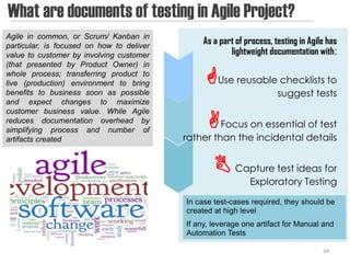 What are documents of testing in Agile Project?
Agile in common, or Scrum/ Kanban in
particular, is focused on how to deliver
                                                As a part of process, testing in Agile has
value to customer by involving customer                 lightweight documentation with:
(that presented by Product Owner) in
whole process; transferring product to
live (production) environment to bring          Use reusable checklists to
benefits to business soon as possible                                  suggest tests
and expect changes to maximize

                                                 Focus on essential of test
customer business value. While Agile
reduces documentation overhead by
simplifying process and number of
artifacts created                          rather than the incidental details


                                                    Capture test ideas for
                                                              Exploratory Testing
                                           In case test-cases required, they should be
                                           created at high level
                                           If any, leverage one artifact for Manual and
                                           Automation Tests

                                                                                     34
 