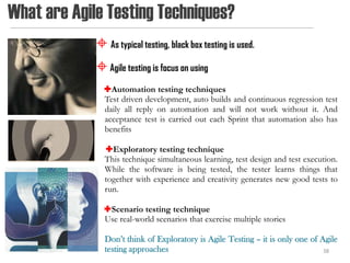 What are Agile Testing Techniques?
              As typical testing, black box testing is used.
              Agile testing is focus on using
               Automation testing techniques
               Test driven development, auto builds and continuous regression test
               daily all reply on automation and will not work without it. And
               acceptance test is carried out each Sprint that automation also has
               benefits

               Exploratory testing technique
               This technique simultaneous learning, test design and test execution.
               While the software is being tested, the tester learns things that
               together with experience and creativity generates new good tests to
               run.

               Scenario testing technique
               Use real-world scenarios that exercise multiple stories

               Don’t think of Exploratory is Agile Testing – it is only one of Agile
               testing approaches                                               38
 