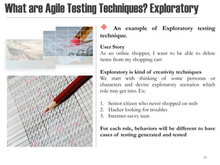 What are Agile Testing Techniques? Exploratory
                          An example of Exploratory testing
                      technique.
                      User Story
                      As an online shopper, I want to be able to delete
                      items from my shopping cart

                      Exploratory is kind of creativity techniques
                      We start with thinking of some personas or
                      characters and devise exploratory scenarios which
                      role may get into. Ex:

                      1. Senior citizen who never shopped on web
                      2. Hacker looking for troubles
                      3. Internet-savvy teen

                      For each role, behaviors will be different to have
                      cases of testing generated and tested



                                                                   39
 