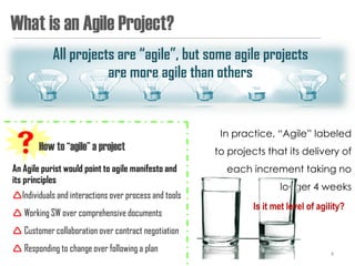 What is an Agile Project?
            All projects are “agile”, but some agile projects
                       are more agile than others


                                                        In practice, “Agile” labeled
How to “agile” a project                              to projects that its delivery of
An Agile purist would point to agile manifesto and       each increment taking no
its principles
                                                                       longer 4 weeks
Individuals and interactions over process and tools
                                                                Is it met level of agility?
 Working SW over comprehensive documents
 Customer collaboration over contract negotiation
 Responding to change over following a plan                                          4
 