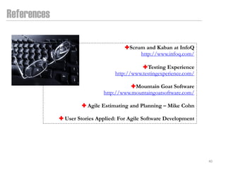 References

                                       Scrum and Kaban at InfoQ
                                            http://www.infoq.com/

                                              Testing Experience
                                   http://www.testingexperience.com/

                                        Mountain Goat Software
                              http://www.mountaingoatsoftware.com/

                       Agile Estimating and Planning – Mike Cohn

              User Stories Applied: For Agile Software Development




                                                                       40
 