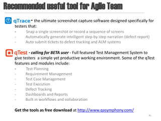 Recommended useful tool for Agile Team
            - the ultimate screenshot capture software designed specifically for
   testers that:
   -     Snap a single screenshot or record a sequence of screens
   -     Automatically generate intelligent step-by-step narration (defect report)
   -     Auto submit tickets to defect tracking and ALM systems

            - calling for BETA user - Full featured Test Management System to
   give testers a simple yet productive working environment. Some of the qTest
   features and modules include:
   -      Test Planning
   -     Requirement Management
   -     Test Case Management
   -     Test Execution
   -     Defect Tracking
   -     Dashboards and Reports
   -     Built in workflows and collaboration

   Get the tools as free download at http://www.qasymphony.com/
                                                                                 41
 