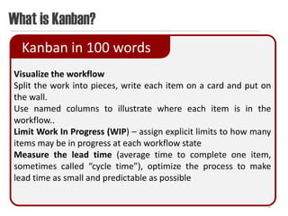 What is Kanban?
  Kanban in 100 words
Visualize the workflow
Split the work into pieces, write each item on a card and put on
the wall.
Use named columns to illustrate where each item is in the
workflow..
Limit Work In Progress (WIP) – assign explicit limits to how many
items may be in progress at each workflow state
Measure the lead time (average time to complete one item,
sometimes called “cycle time”), optimize the process to make
lead time as small and predictable as possible

                                                                8
 