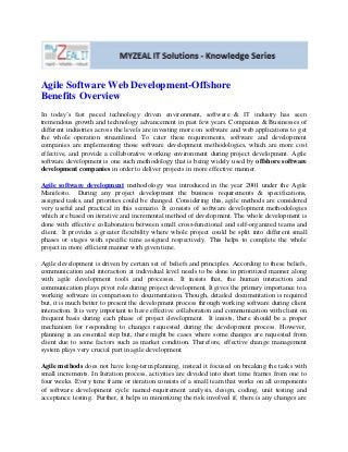 Agile Software Web Development-Offshore
Benefits Overview
In today’s fast paced technology driven environment, software & IT industry has seen
tremendous growth and technology advancement in past few years. Companies & Businesses of
different industries across the levels are investing more on software and web applications to get
the whole operation streamlined. To cater these requirements, software and development
companies are implementing those software development methodologies, which are more cost
effective, and provide a collaborative working environment during project development. Agile
software development is one such methodology that is being widely used by offshore software
development companies in order to deliver projects in more effective manner.
Agile software development methodology was introduced in the year 2001 under the Agile
Manifesto. During any project development the business requirements & specifications,
assigned tasks, and priorities could be changed. Considering this, agile methods are considered
very useful and practical in this scenario. It consists of software development methodologies
which are based on iterative and incremental method of development. The whole development is
done with effective collaboration between small cross-functional and self-organized teams and
client. It provides a greater flexibility where whole project could be split into different small
phases or stages with specific time assigned respectively. This helps to complete the whole
project in more efficient manner with given time.
Agile development is driven by certain set of beliefs and principles. According to these beliefs,
communication and interaction at individual level needs to be done in prioritized manner along
with agile development tools and processes. It insists that, the human interaction and
communication plays pivot role during project development. It gives the primary importance to a
working software in comparison to documentation. Though, detailed documentation is required
but, it is much better to present the development process through working software during client
interaction. It is very important to have effective collaboration and communication with client on
frequent basis during each phase of project development. It insists, there should be a proper
mechanism for responding to changes requested during the development process. However,
planning is an essential step but, there might be cases where some changes are requested from
client due to some factors such as market condition. Therefore, effective change management
system plays very crucial part in agile development.
Agile methods does not have long-term planning, instead it focused on breaking the tasks with
small increments. In Iteration process, activities are divided into short time frames from one to
four weeks. Every time frame or iteration consists of a small team that works on all components
of software development cycle named-requirement analysis, design, coding, unit testing and
acceptance testing. Further, it helps in minimizing the risk involved if, there is any changes are
 