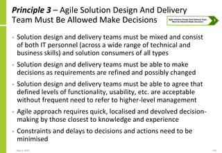 May 4, 2020 100
Principle 3 – Agile Solution Design And Delivery
Team Must Be Allowed Make Decisions
• Solution design and delivery teams must be mixed and consist
of both IT personnel (across a wide range of technical and
business skills) and solution consumers of all types
• Solution design and delivery teams must be able to make
decisions as requirements are refined and possibly changed
• Solution design and delivery teams must be able to agree that
defined levels of functionality, usability, etc. are acceptable
without frequent need to refer to higher-level management
• Agile approach requires quick, localised and devolved decision-
making by those closest to knowledge and experience
• Constraints and delays to decisions and actions need to be
minimised
 