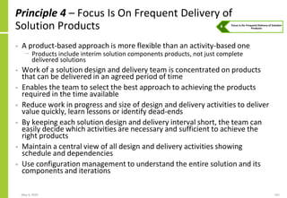 May 4, 2020 101
Principle 4 – Focus Is On Frequent Delivery of
Solution Products
• A product-based approach is more flexible than an activity-based one
− Products include interim solution components products, not just complete
delivered solutions
• Work of a solution design and delivery team is concentrated on products
that can be delivered in an agreed period of time
• Enables the team to select the best approach to achieving the products
required in the time available
• Reduce work in progress and size of design and delivery activities to deliver
value quickly, learn lessons or identify dead-ends
• By keeping each solution design and delivery interval short, the team can
easily decide which activities are necessary and sufficient to achieve the
right products
• Maintain a central view of all design and delivery activities showing
schedule and dependencies
• Use configuration management to understand the entire solution and its
components and iterations
 