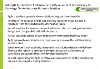May 4, 2020 103
Principle 6 – Iterative And Incremental Development Is Necessary To
Converge On An Accurate Business Solution
• Agile iterative approach allows solutions to grow incrementally
• Therefore the solution design and delivery team can make full use of
feedback from the solution consumers of all types
• Iterations allow for solution concept validation, the narrowing of solution
design and change of direction if necessary
• Partial solutions can be delivered to satisfy immediate business needs
• Agile approach uses iteration to continuously improve the solution being
implemented
• When rework is not explicitly recognised in a solution design and delivery
lifecycle, the return to previously completed work is surrounded by
controlling procedures that slow development down
• Rework is built into the agile iterative approach process so the solution can
proceed more quickly during iteration
 