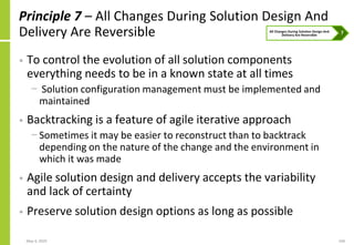 May 4, 2020 104
Principle 7 – All Changes During Solution Design And
Delivery Are Reversible
• To control the evolution of all solution components
everything needs to be in a known state at all times
− Solution configuration management must be implemented and
maintained
• Backtracking is a feature of agile iterative approach
− Sometimes it may be easier to reconstruct than to backtrack
depending on the nature of the change and the environment in
which it was made
• Agile solution design and delivery accepts the variability
and lack of certainty
• Preserve solution design options as long as possible
 
