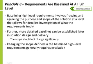 May 4, 2020 105
Principle 8 – Requirements Are Baselined At A High
Level
• Baselining high-level requirements involves freezing and
agreeing the purpose and scope of the solution at a level
that allows for detailed investigation of what the
requirements imply
• Further, more detailed baselines can be established later
in solution design and delivery
− The scope should not change significantly
• Changing the scope defined in the baselined high-level
requirements generally requires escalation
 