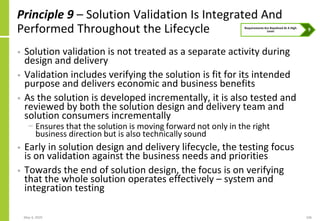 May 4, 2020 106
Principle 9 – Solution Validation Is Integrated And
Performed Throughout the Lifecycle
• Solution validation is not treated as a separate activity during
design and delivery
• Validation includes verifying the solution is fit for its intended
purpose and delivers economic and business benefits
• As the solution is developed incrementally, it is also tested and
reviewed by both the solution design and delivery team and
solution consumers incrementally
− Ensures that the solution is moving forward not only in the right
business direction but is also technically sound
• Early in solution design and delivery lifecycle, the testing focus
is on validation against the business needs and priorities
• Towards the end of solution design, the focus is on verifying
that the whole solution operates effectively – system and
integration testing
 