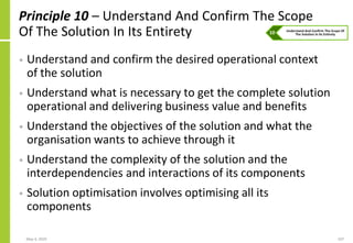 Principle 10 – Understand And Confirm The Scope
Of The Solution In Its Entirety
• Understand and confirm the desired operational context
of the solution
• Understand what is necessary to get the complete solution
operational and delivering business value and benefits
• Understand the objectives of the solution and what the
organisation wants to achieve through it
• Understand the complexity of the solution and the
interdependencies and interactions of its components
• Solution optimisation involves optimising all its
components
May 4, 2020 107
 