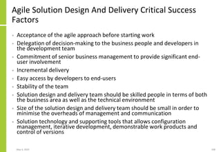 Agile Solution Design And Delivery Critical Success
Factors
• Acceptance of the agile approach before starting work
• Delegation of decision-making to the business people and developers in
the development team
• Commitment of senior business management to provide significant end-
user involvement
• Incremental delivery
• Easy access by developers to end-users
• Stability of the team
• Solution design and delivery team should be skilled people in terms of both
the business area as well as the technical environment
• Size of the solution design and delivery team should be small in order to
minimise the overheads of management and communication
• Solution technology and supporting tools that allows configuration
management, iterative development, demonstrable work products and
control of versions
May 4, 2020 108
 
