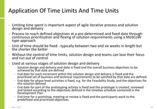 Application Of Time Limits And Time Units
• Limiting time spent is important aspect of agile iterative process and solution
design and delivery
• Process to reach defined objectives at a pre-determined and fixed date through
continuous prioritisation and flexing of solution requirements using a MoSCoW
type approach
• Unit of time should be fixed - typically between two and six weeks in length but
the shorter the better
• Without the control of time limits, solution design and teams can lose their focus
and run out of control
• Used at various stages of solution design and delivery
− Solution design and delivery end-date is fixed and the overall business objectives to be
achieved by that date are defined
− End date for each increment within the solution design and delivery is fixed and the
prioritised set of business and technical requirements to be satisfied by that date are defined
− End date for phase level activities is fixed, e.g. for the Feasibility Study, and the objectives for
this solution defined
− End date for part of the prototyping activity is fixed and the prototype is created, reviewed
and tested according to the objectives defined in the timebox schedule contained in the
Development Plan
− End time for a workshop, meeting or review is fixed and the participants work to the
predefined and prioritised objectives
May 4, 2020 109
 