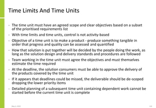 May 4, 2020 110
Time Limits And Time Units
• The time unit must have an agreed scope and clear objectives based on a subset
of the prioritised requirements list
• With time limits and time units, control is not activity-based
• Objective of a time unit is to make a product - produce something tangible in
order that progress and quality can be assessed and quantified
• How that solution is put together will be decided by the people doing the work, as
long as the solution design and delivery standards and procedures are followed
• Team working in the time unit must agree the objectives and must themselves
estimate the time required
• At the deadline, the solution consumers must be able to approve the delivery of
the products covered by the time unit
• If it appears that deadlines could be missed, the deliverable should be de-scoped
dropping the lower priority items
• Detailed planning of a subsequent time unit containing dependent work cannot be
started before the current time unit is complete
 