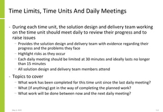 May 4, 2020 112
Time Limits, Time Units And Daily Meetings
• During each time unit, the solution design and delivery team working
on the time unit should meet daily to review their progress and to
raise issues
− Provides the solution design and delivery team with evidence regarding their
progress and the problems they face
− Highlight risks as they occur
− Each daily meeting should be limited at 30 minutes and ideally lasts no longer
than 15 minutes
− All solution design and delivery team members attend
• Topics to cover
− What work has been completed for this time unit since the last daily meeting?
− What (if anything) got in the way of completing the planned work?
− What work will be done between now and the next daily meeting?
 