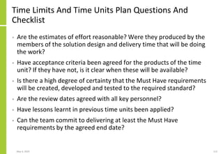 May 4, 2020 113
Time Limits And Time Units Plan Questions And
Checklist
• Are the estimates of effort reasonable? Were they produced by the
members of the solution design and delivery time that will be doing
the work?
• Have acceptance criteria been agreed for the products of the time
unit? If they have not, is it clear when these will be available?
• Is there a high degree of certainty that the Must Have requirements
will be created, developed and tested to the required standard?
• Are the review dates agreed with all key personnel?
• Have lessons learnt in previous time units been applied?
• Can the team commit to delivering at least the Must Have
requirements by the agreed end date?
 