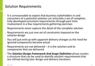 Solution Requirements
• It is unreasonable to expect that business stakeholders in and
consumers of a potential solution can articulate a set of complete,
fully-developed consistent requirements through part-time
involvement in a few requirements gathering exercises
• Requirements never capture the detail of the complete solution
• Requirements are just one set of constraints imposed on the
solution design
• You will just end-up with apparent delivery changes as the need for
ignored components become actual
• Requirements are not delivered – it is the solution and its
components that are delivered
• The Solution Design Framework And Scope Definition phase creates
a structure that can be used to identify solution requirements that
are refined during later design and delivery iterations
May 4, 2020 115
 