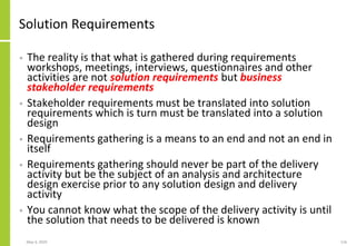 Solution Requirements
• The reality is that what is gathered during requirements
workshops, meetings, interviews, questionnaires and other
activities are not solution requirements but business
stakeholder requirements
• Stakeholder requirements must be translated into solution
requirements which is turn must be translated into a solution
design
• Requirements gathering is a means to an end and not an end in
itself
• Requirements gathering should never be part of the delivery
activity but be the subject of an analysis and architecture
design exercise prior to any solution design and delivery
activity
• You cannot know what the scope of the delivery activity is until
the solution that needs to be delivered is known
May 4, 2020 116
 