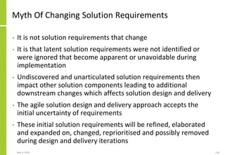 Myth Of Changing Solution Requirements
• It is not solution requirements that change
• It is that latent solution requirements were not identified or
were ignored that become apparent or unavoidable during
implementation
• Undiscovered and unarticulated solution requirements then
impact other solution components leading to additional
downstream changes which affects solution design and delivery
• The agile solution design and delivery approach accepts the
initial uncertainty of requirements
• These initial solution requirements will be refined, elaborated
and expanded on, changed, reprioritised and possibly removed
during design and delivery iterations
May 4, 2020 118
 